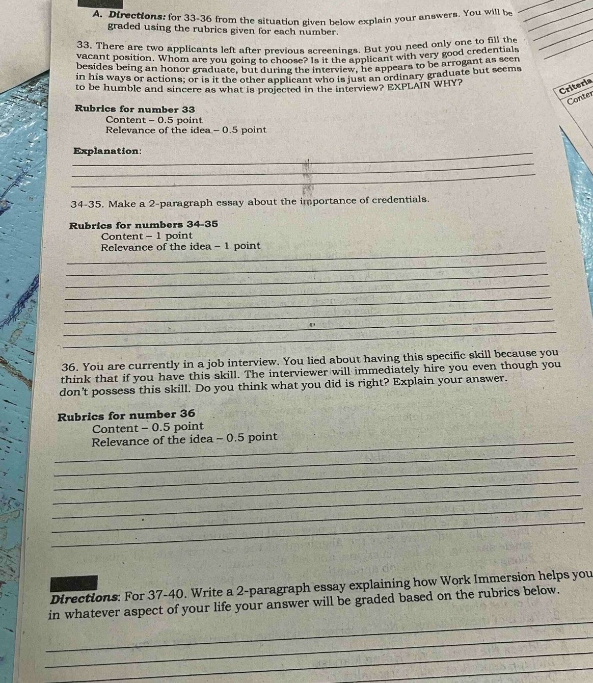 Directions: for 33-36 from the situation given below explain your answers. You will be_ 
graded using the rubrics given for each number. 
_ 
__ 
33. There are two applicants left after previous screenings. But you need only one to fill the_ 
_ 
vacant position. Whom are you going to choose? Is it the applicant with very good credentials 
besides being an honor graduate, but during the interview, he appears to be arrogant as seen 
in his ways or actions; or is it the other applicant who is just an ordinary graduate but seems 
Criteria 
to be humble and sincere as what is projected in the interview? EXPLAIN WHY? 
Conter 
Rubrics for number 33
Content - 0.5 point 
Relevance of the idea - 0.5 point 
_Explanation: 
_ 
_ 
34-35. Make a 2 -paragraph essay about the importance of credentials. 
Rubrics for numbers 34-35 
Content - 1 point 
_ 
Relevance of the idea - 1 point 
_ 
_ 
_ 
_ 
_ 
_ 
_ 
36. You are currently in a job interview. You lied about having this specific skill because you 
think that if you have this skill. The interviewer will immediately hire you even though you 
don’t possess this skill. Do you think what you did is right? Explain your answer. 
Rubrics for number 36
Content - 0.5 point 
_Relevance of the idea - 0.5 point 
_ 
_ 
_ 
_ 
_ 
_ 
Directions: For 37-40. Write a 2 -paragraph essay explaining how Work Immersion helps you 
_ 
in whatever aspect of your life your answer will be graded based on the rubrics below. 
_ 
_ 
_