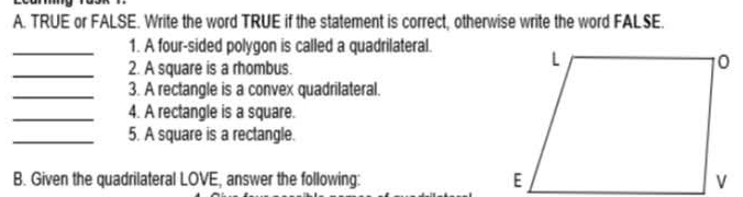 TRUE or FALSE. Write the word TRUE if the statement is correct, otherwise write the word FALSE. 
_1. A four-sided polygon is called a quadrilateral. 
_2. A square is a rhombus. 
_3. A rectangle is a convex quadrilateral. 
_4. A rectangle is a square. 
_5. A square is a rectangle. 
B. Given the quadrilateral LOVE, answer the following: