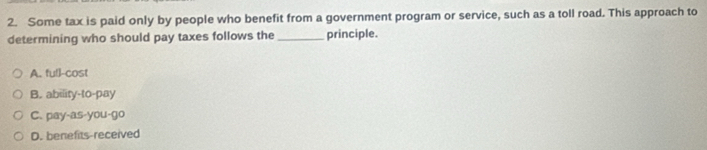 Some tax is paid only by people who benefit from a government program or service, such as a toll road. This approach to
determining who should pay taxes follows the_ principle.
A. full-cost
B. ability-to-pay
C. pay-as-you-go
D. benefits-received