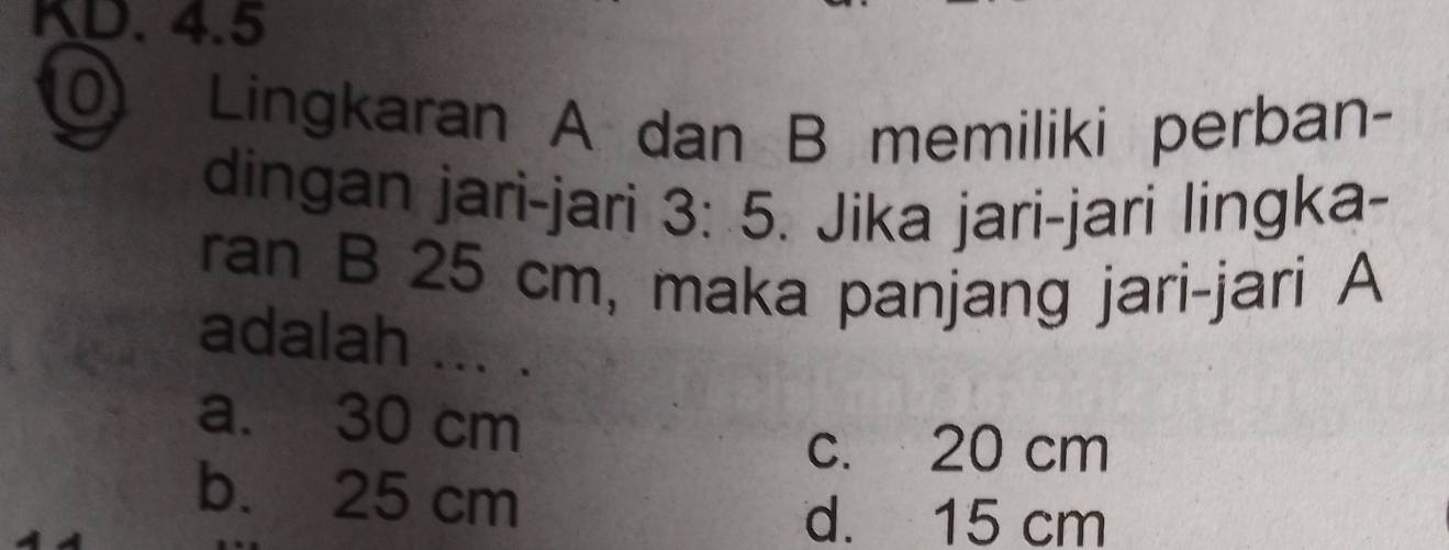 KD. 4.5
Lingkaran A dan B memiliki perban-
dingan jari-jari 3:5. Jika jari-jari lingka-
ran B 25 cm, maka panjang jari-jari A
adalah ... .
a. 30 cm
c. 20 cm
b. 25 cm
d. 15 cm