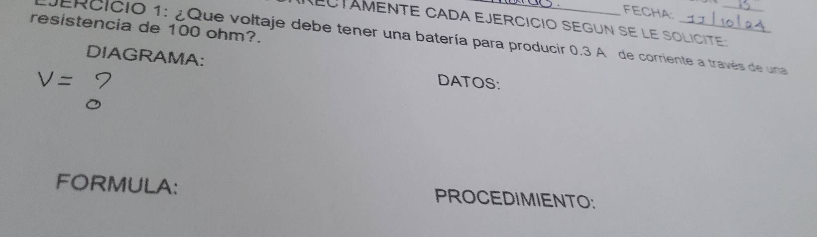 FECHA: 
REctámente cada ejercició segun se le solicite: 
resistencia de 100 ohm?. 
DERCICIO 1: ¿Que voltaje debe tener una batería para producir 0.3 A de corriente a través de una 
DIAGRAMA: DATOS:
V=
FORMULA: PROCEDIMIENTO: