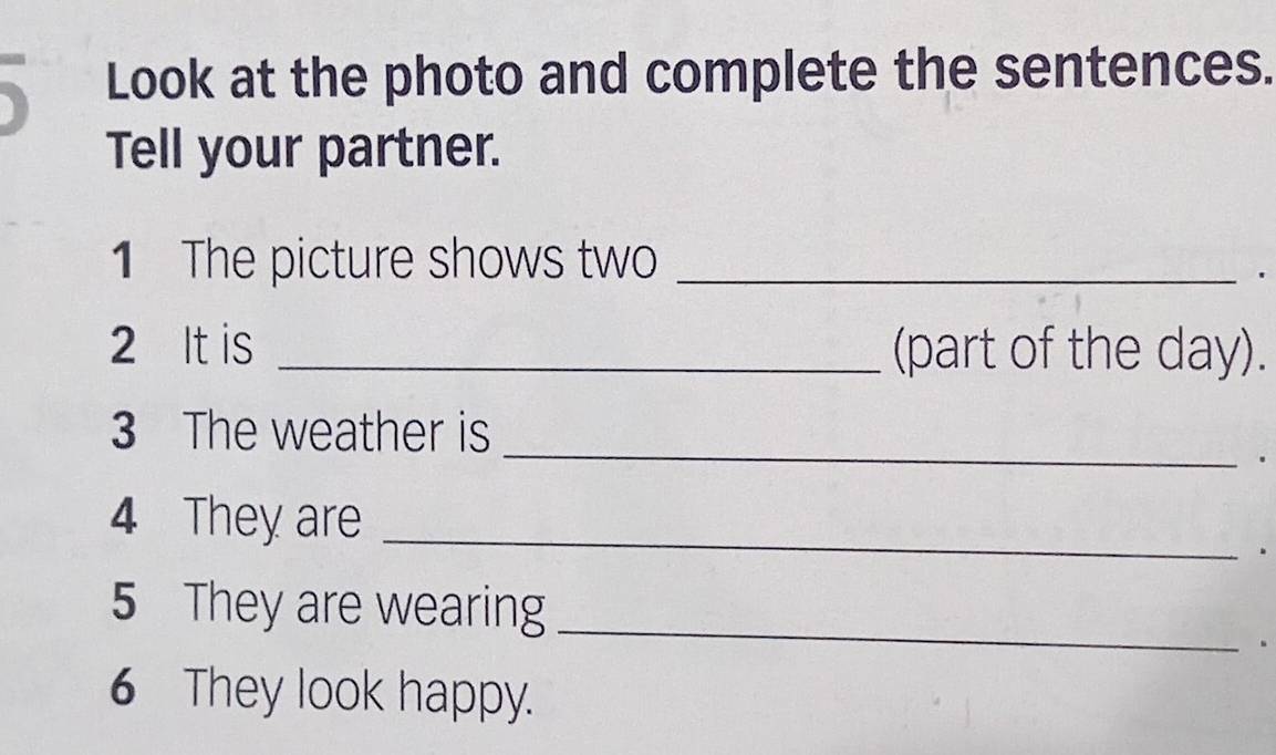 Look at the photo and complete the sentences. 
Tell your partner. 
1 The picture shows two_ 
' 
2 It is _(part of the day). 
_ 
3 The weather is 
. 
4 They are_ 
. 
5 They are wearing_ 
. 
6 They look happy.