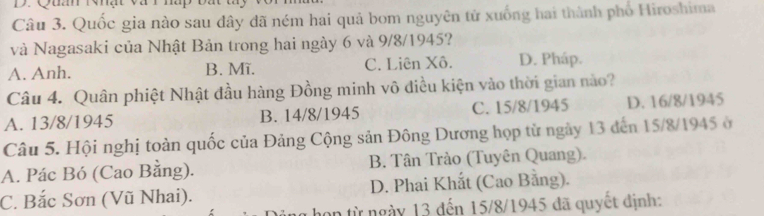 Quốc gia nào sau dây đã ném hai quả bom nguyên tử xuống hai thành phố Hiroshima
và Nagasaki của Nhật Bản trong hai ngày 6 và 9/8/1945?
A. Anh. B. Mĩ. C. Liên Xô. D. Pháp.
Câu 4. Quân phiệt Nhật đầu hàng Đồng minh vô điều kiện vào thời gian nào?
A. 13/8/1945 B. 14/8/1945 C. 15/8/1945 D. 16/8/1945
Câu 5. Hội nghị toàn quốc của Đảng Cộng sản Đông Dương họp từ ngày 13 đến 15/8/1945 ở
A. Pác Bó (Cao Bằng). B. Tân Trào (Tuyên Quang).
C. Bắc Sơn (Vũ Nhai). D. Phai Khắt (Cao Bằng).
on từ ngày 13 đến 15/8/1945 đã quyết định: