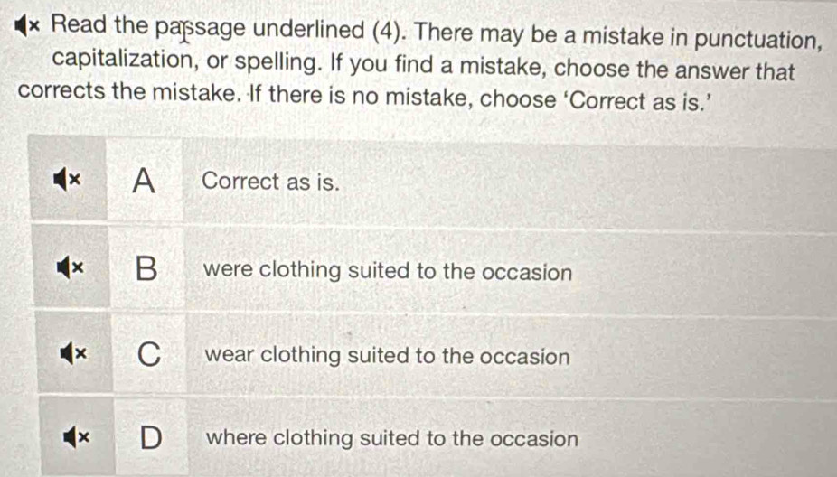 Read the papsage underlined (4). There may be a mistake in punctuation,
capitalization, or spelling. If you find a mistake, choose the answer that
corrects the mistake. If there is no mistake, choose ‘Correct as is.’
× A Correct as is.
B were clothing suited to the occasion
I wear clothing suited to the occasion
where clothing suited to the occasion