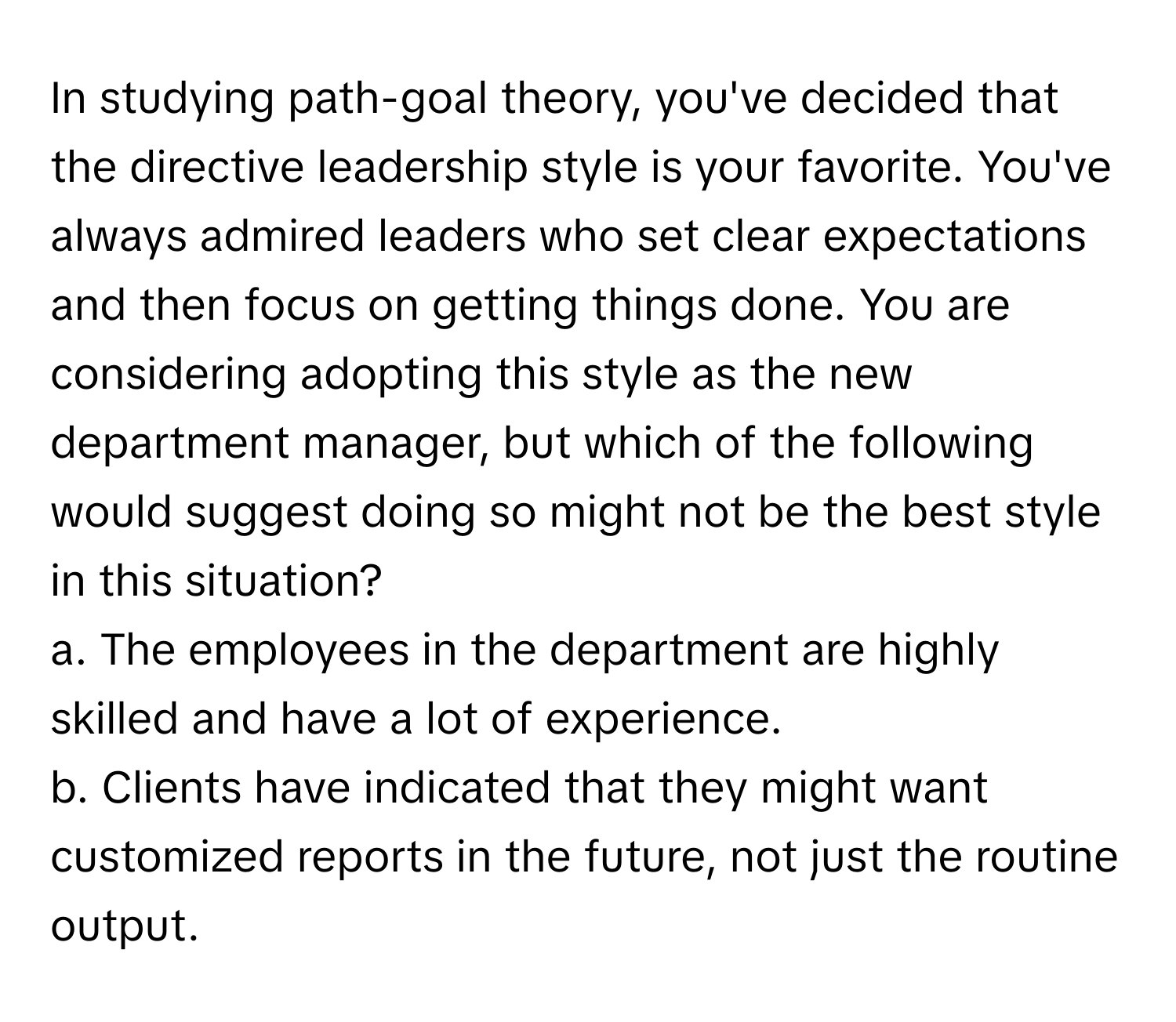 In studying path-goal theory, you've decided that the directive leadership style is your favorite. You've always admired leaders who set clear expectations and then focus on getting things done. You are considering adopting this style as the new department manager, but which of the following would suggest doing so might not be the best style in this situation?

a. The employees in the department are highly skilled and have a lot of experience.
b. Clients have indicated that they might want customized reports in the future, not just the routine output.