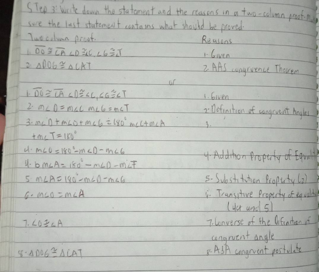 Write down the statement and the reasons in a two-column proof-nale 
sove the last statement contains what should be proved. 
Two column proof. 
Reasons
overline DO≌ overline CA∠ D≌ ∠ C, ∠ 6≌ ∠ T 1 Given 
2 △ DOG≌ △ CAT
2 AAS congruence Theren 
or 
1. overline DO≌ overline CA∠ D≌ ∠ C, ∠ G≌ ∠ T 1. Given 
2. m∠ D=m∠ Cm∠ 6=m∠ T
2Definition of zongrvent Angles 
3. m∠ D+m∠ D+m∠ 6=180°m∠ C+m∠ A
3.
tm∠ T=180°
u. m∠ O=180°-m∠ D-m∠ 6
4 Addhon Proptrty of Eqral 
4. bm∠ A=180°-m∠ D-m∠ F
5 m∠ A=180°-m∠ D-m∠ 6 5. Substituthion Propurty(2) 
G. m∠ O=m∠ A. Transitive Propirty of equalthy 
(4er and 5l 
7. ∠ O≌ ∠ A 7. Converse of the Difinstion of 
congrvent angle 
8- △ DOG≌ △ LAT
8. ASA ungrent postulate