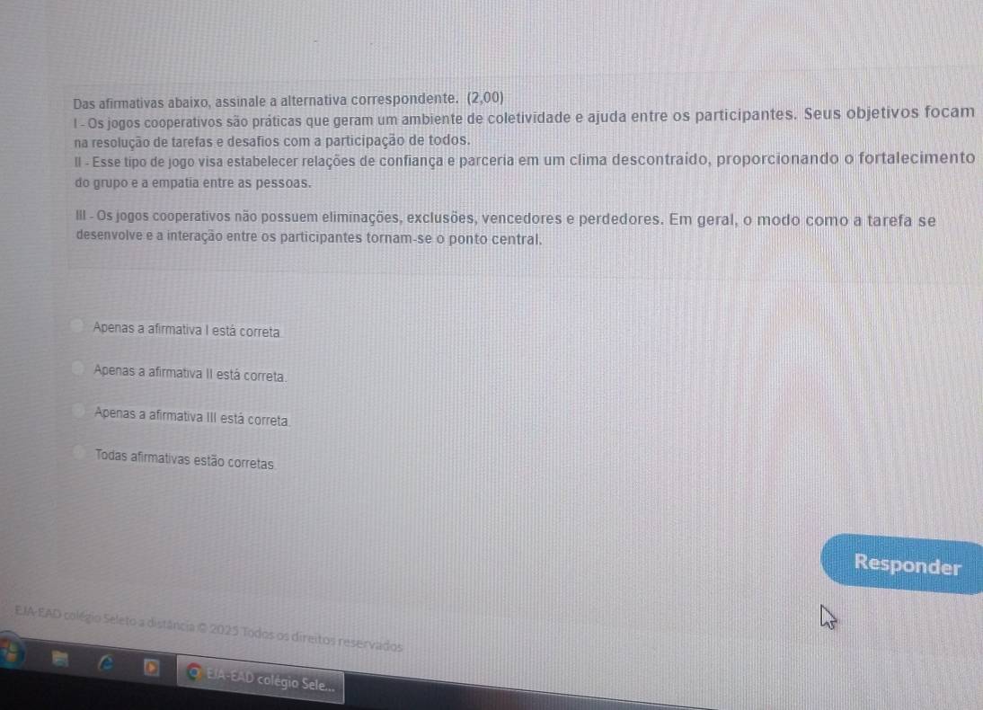 Das afirmativas abaixo, assinale a alternativa correspondente. (2,00)
l - Os jogos cooperativos são práticas que geram um ambiente de coletividade e ajuda entre os participantes. Seus objetivos focam
na resolução de tarefas e desafios com a participação de todos.
Il - Esse tipo de jogo visa estabelecer relações de confiança e parceria em um clima descontraído, proporcionando o fortalecimento
do grupo e a empatia entre as pessoas.
III - Os jogos cooperativos não possuem eliminações, exclusões, vencedores e perdedores. Em geral, o modo como a tarefa se
desenvolve e a interação entre os participantes tornam-se o ponto central.
Apenas a afirmativa I está correta
Apenas a afirmativa II está correta.
Apenas a afirmativa III está correta.
Todas afirmativas estão corretas
Responder
EIA-EAD colégio Seleto a distância © 2025 Todos os direitos reservados
EIA-EAD colégio Sele...