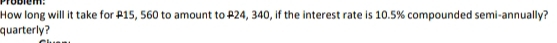 How long will it take for P15, 560 to amount to P24, 340, if the interest rate is 10.5% compounded semi-annually? 
quarterly?