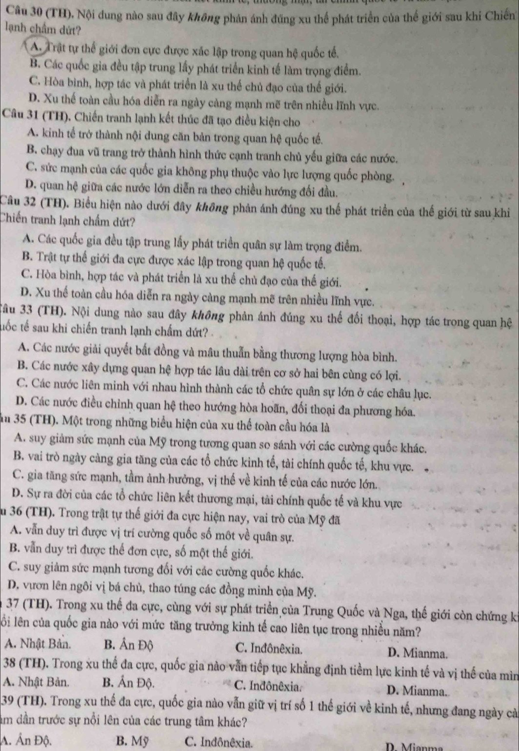 (TH), Nội dung nào sau đây không phản ánh đũng xu thể phát triển của thế giới sau khi Chiến
lạnh chẩm dứt?
A. Trật tự thế giới đơn cực được xác lập trong quan hệ quốc tế.
B. Các quốc gia đều tập trung lấy phát triển kinh tế làm trọng điểm.
C. Hòa bình, hợp tác và phát triển là xu thế chủ đạo của thế giới.
D. Xu thế toàn cầu hóa diễn ra ngày càng mạnh mẽ trên nhiều lĩnh vực.
Câu 31 (TH). Chiến tranh lạnh kết thúc đã tạo điều kiện cho
A. kinh tế trở thành nội dung căn bản trong quan hệ quốc tế.
B. chạy đua vũ trang trở thành hình thức cạnh tranh chủ yếu giữa các nước.
C. sức mạnh của các quốc gia không phụ thuộc vào lực lượng quốc phòng,
D. quan hệ giữa các nước lớn diễn ra theo chiều hướng đối đầu.
Câu 32 (TH). Biểu hiện nào dưới đây không phản ánh đúng xu thế phát triển của thế giới từ sau khi
Chiến tranh lạnh chẩm dứt?
A. Các quốc gia đều tập trung lấy phát triển quân sự làm trọng điểm.
B. Trật tự thế giới đa cực được xác lập trong quan hệ quốc tế.
C. Hòa bình, hợp tác và phát triển là xu thể chủ đạo của thế giới.
D. Xu thế toàn cầu hóa diễn ra ngày càng mạnh mẽ trên nhiều lĩnh vực.
Tầu 33 (TH). Nội dung nào sau đây không phản ánh đúng xu thế đối thoại, hợp tác trong quan hệ
tuốc tế sau khi chiến tranh lạnh chấm dứt?
A. Các nước giải quyết bất đồng và mâu thuẫn bằng thương lượng hòa bình.
B. Các nước xây dựng quan hệ hợp tác lâu dài trên cơ sở hai bên cùng có lợi.
C. Các nước liên minh với nhau hình thành các tổ chức quân sự lớn ở các châu lục.
D. Các nước điều chỉnh quan hệ theo hướng hòa hoãn, đối thoại đa phương hóa.
m 35 (TH). Một trong những biểu hiện của xu thể toàn cầu hóa là
A. suy giảm sức mạnh của Mỹ trong tương quan so sánh với các cường quốc khác.
B. vai trò ngày càng gia tăng của các tổ chức kinh tế, tài chính quốc tế, khu vực.
C. gia tăng sức mạnh, tầm ảnh hưởng, vị thế về kinh tế của các nước lớn.
D. Sự ra đời của các tổ chức liên kết thương mại, tài chính quốc tế và khu vực
Âu 36 (TH). Trong trật tự thế giới đa cực hiện nay, vai trò của Mỹ đã
A. vẫn duy trì được vị trí cường quốc số môt về quân sự.
B. vẫn duy trì được thế đơn cực, số một thế giới.
C. suy giảm sức mạnh tương đối với các cường quốc khác.
D. vươn lên ngôi vị bá chủ, thao túng các đồng minh của Mỹ.
37 (TH). Trong xu thế đa cực, cùng với sự phát triển của Trung Quốc và Nga, thế giới còn chứng ki
lỗi lên của quốc gia nào với mức tăng trưởng kinh tế cao liên tục trong nhiều năm?
A. Nhật Bản. B. Ấn Độ C. Inđônêxia. D. Mianma.
38 (TH). Trong xu thế đa cực, quốc gia nào vẫn tiếp tục khẳng định tiềm lực kinh tế và vị thế của mìn
A. Nhật Bản. B. Ấn Độ. C. Indônêxia. D. Mianma.
39 (TH). Trong xu thế đa cực, quốc gia nào vẫn giữ vị trí số 1 thế giới về kinh tế, nhưng đang ngày cà
âm dần trước sự nổi lên của các trung tâm khác?
A. Ấn Độ. B. Mỹ C. Indônêxia.    ianma