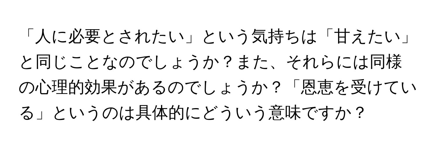 「人に必要とされたい」という気持ちは「甘えたい」と同じことなのでしょうか？また、それらには同様の心理的効果があるのでしょうか？「恩恵を受けている」というのは具体的にどういう意味ですか？