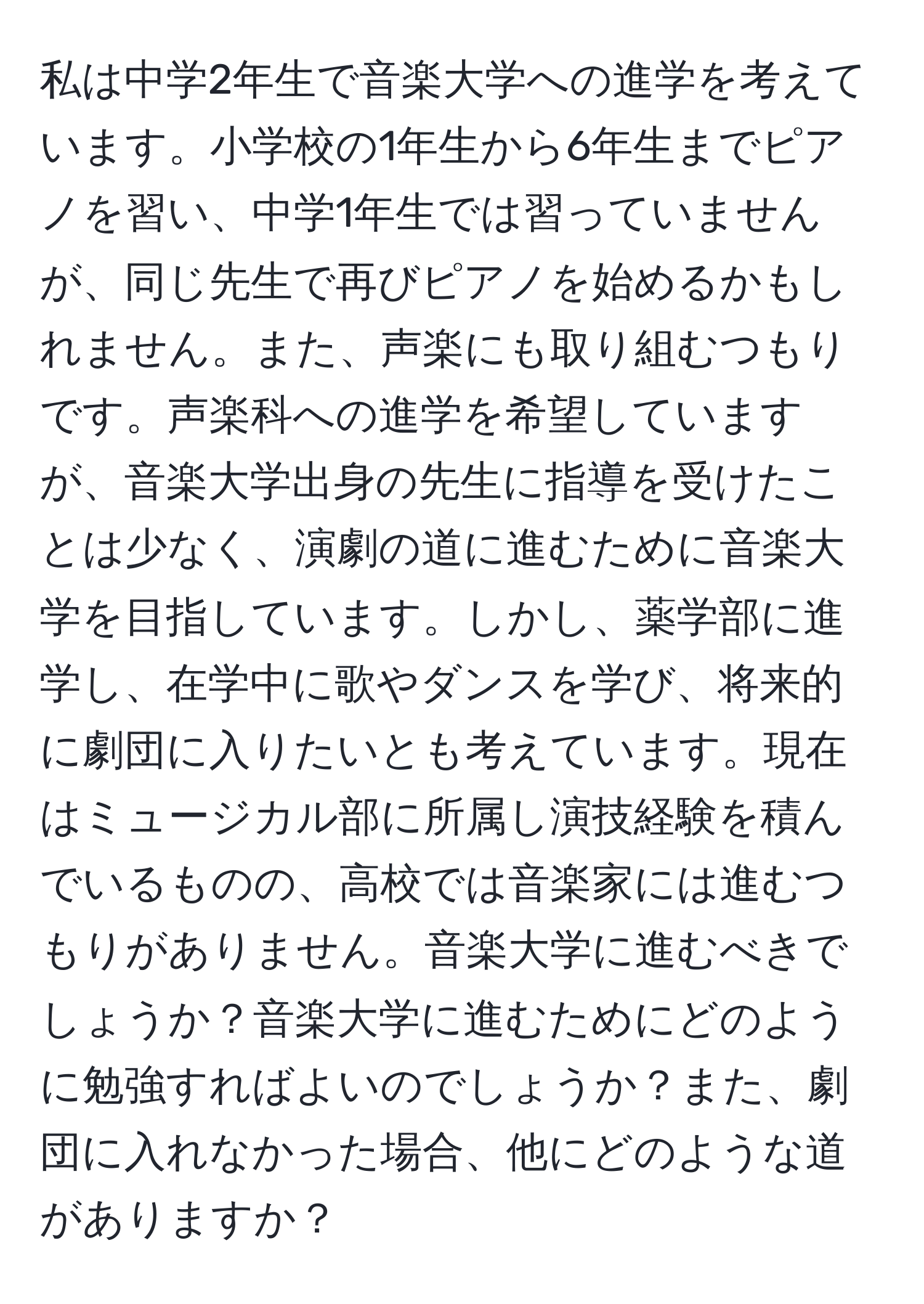 私は中学2年生で音楽大学への進学を考えています。小学校の1年生から6年生までピアノを習い、中学1年生では習っていませんが、同じ先生で再びピアノを始めるかもしれません。また、声楽にも取り組むつもりです。声楽科への進学を希望していますが、音楽大学出身の先生に指導を受けたことは少なく、演劇の道に進むために音楽大学を目指しています。しかし、薬学部に進学し、在学中に歌やダンスを学び、将来的に劇団に入りたいとも考えています。現在はミュージカル部に所属し演技経験を積んでいるものの、高校では音楽家には進むつもりがありません。音楽大学に進むべきでしょうか？音楽大学に進むためにどのように勉強すればよいのでしょうか？また、劇団に入れなかった場合、他にどのような道がありますか？