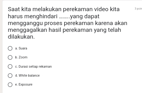 Saat kita melakukan perekaman video kita 3 poir
harus menghindari ........ .yang dapat
mengganggu proses perekaman karena akan
menggagalkan hasil perekaman yang telah
dilakukan.
a. Suara
b. Zoom
c. Durasi setiap rekaman
d. White balance
e. Exposure