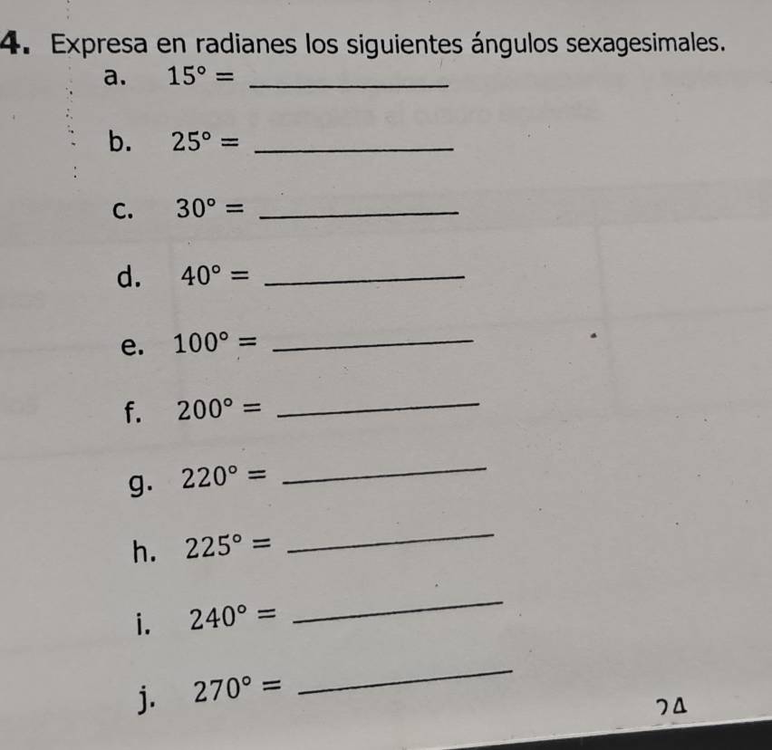 Expresa en radianes los siguientes ángulos sexagesimales. 
a. 15°= _ 
b. 25°= _ 
C. 30°= _ 
d. 40°= _ 
e. 100°=
_ 
f. 200°=
_ 
g. 220°=
_ 
h. 225°=
_ 
i. 240°=
_ 
j. 270°=
_ 
74