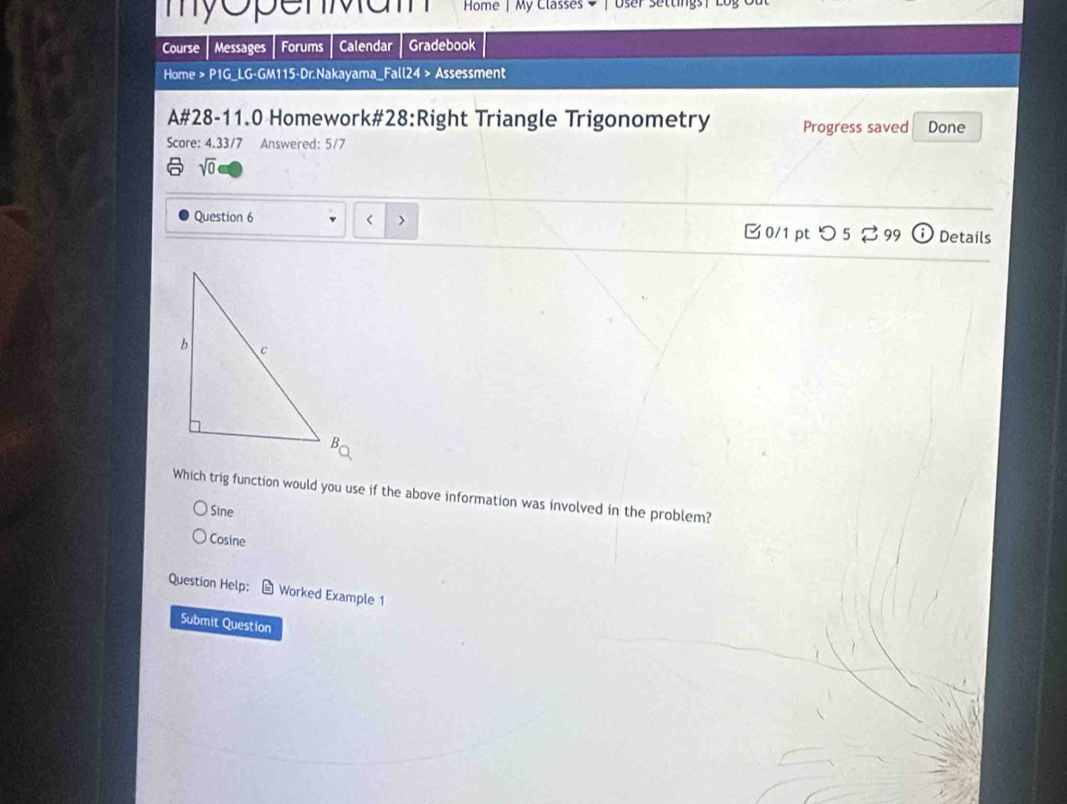 my openMa m Home | My Classes → | User settings|
Course Messages Forums Calendar Gradebook
Home > P1G_LG-GM115-Dr.Nakayama_Fall24 > Assessment
A#28-11.0 Homework#28:Right Triangle Trigonometry Progress saved Done
Score: 4.33/7 Answered: 5/7
sqrt(0)

Sine
Cosine
Question Help: Worked Example 1
Submit Question