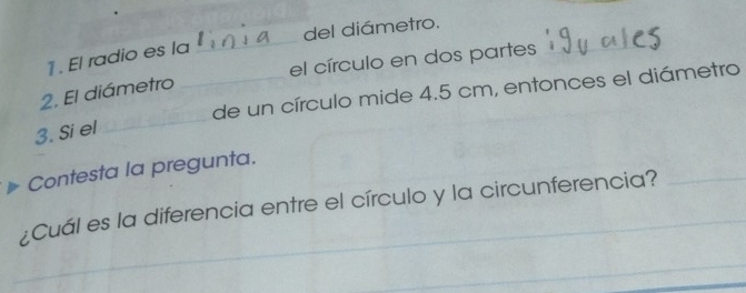 del diámetro. 
1 . El radio es la 
_ 
el círculo en dos partes 
_de un círculo mide 4.5 cm, entonces el diámetro 
2. El diámetro 
3. Si el 
_ 
Contesta la pregunta. 
¿Cuál es la diferencia entre el círculo y la circunferencia? 
_