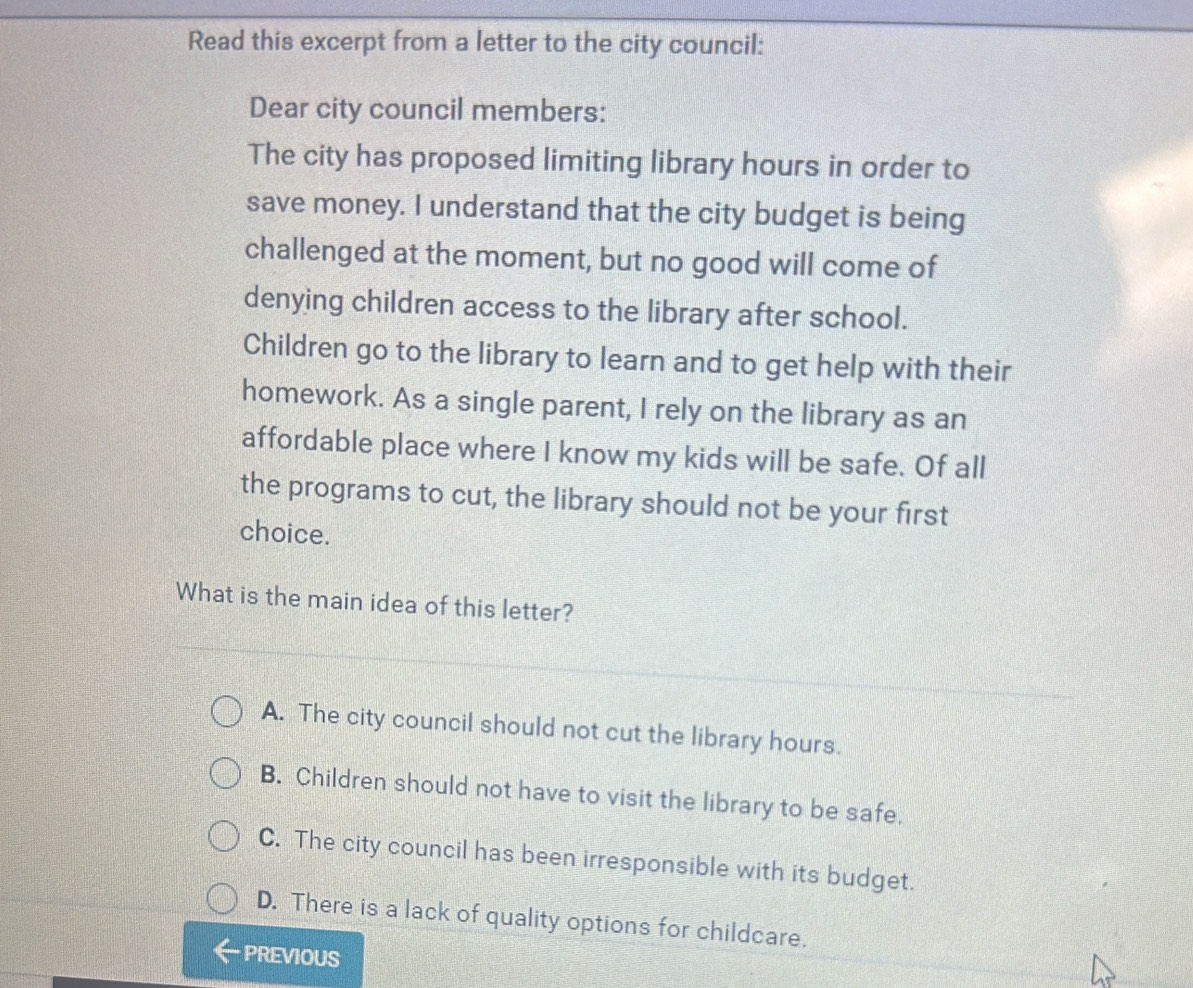 Read this excerpt from a letter to the city council:
Dear city council members:
The city has proposed limiting library hours in order to
save money. I understand that the city budget is being
challenged at the moment, but no good will come of
denying children access to the library after school.
Children go to the library to learn and to get help with their
homework. As a single parent, I rely on the library as an
affordable place where I know my kids will be safe. Of all
the programs to cut, the library should not be your first
choice.
What is the main idea of this letter?
A. The city council should not cut the library hours.
B. Children should not have to visit the library to be safe.
C. The city council has been irresponsible with its budget.
D. There is a lack of quality options for childcare.
PREVIOUS