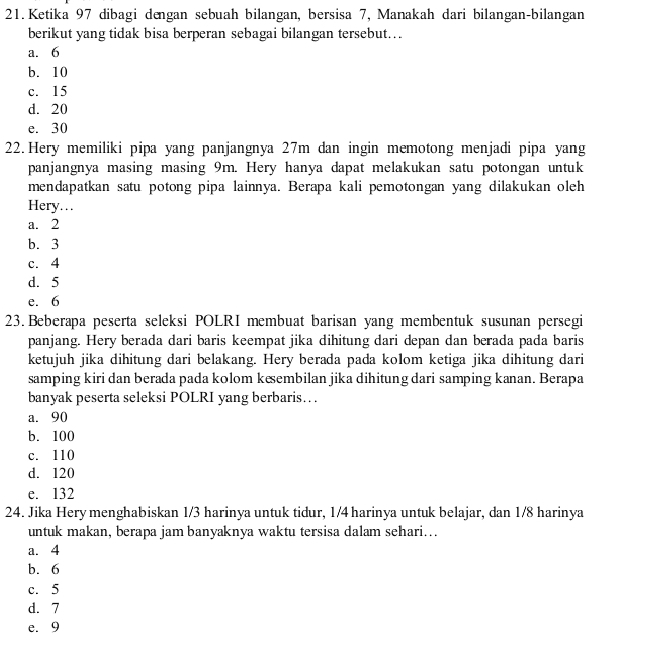 Ketika 97 dibagi dengan sebuah bilangan, bersisa 7, Manakah dari bilangan-bilangan
berikut yang tidak bisa berperan sebagai bilangan tersebut….
a. 6
b. 10
c. 15
d. 20
e. 30
22. Hery memiliki pipa yang panjangnya 27m dan ingin memotong menjadi pipa yang
panjangnya masing masing 9m. Hery hanya dapat melakukan satu potongan untuk
mendapatkan satu potong pipa lainnya. Berapa kali pemotongan yang dilakukan oleh
Hery…
a. 2
b. 3
c. 4
d. 5
e. 6
23. Beberapa peserta seleksi POLRI membuat barisan yang membentuk susunan persegi
panjang. Hery berada dari baris keempat jika dihitung dari depan dan berada pada baris
ketujuh jika dihitung dari belakang. Hery berada pada kolom ketiga jika dihitung dari
samping kiri dan berada pada kolom keembilan jika dihitung dari samping kanan. Berapa
banyak peserta seleksi POLRI yang berbaris… .
a. 90
b. 100
c. 110
d. 120
e. 132
24. Jika Hery menghabiskan 1/3 harinya untuk tidur, 1/4 harinya untuk belajar, dan 1/8 harinya
untuk makan, berapa jam banyaknya waktu tersisa dalam sehari..
a. 4
b. 6
c. 5
d. 7
e. 9