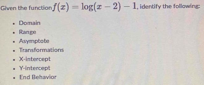 Given the function f(x)=log (x-2)-1 , identify the following:
Domain
Range
Asymptote
Transformations
X-intercept
Y-intercept
End Behavior