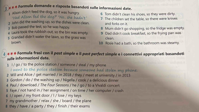 3 * * * Formula domande e risposte basandoti sulle informazioni date. 
1 Alison didn't feed the dog, so it was hungry. 6 Tom didn't clean his shoes, so they were dirty. 
'Had Alison fed the dog?’ 'No, she hadn't.' 7 The children set the table, so there were knives 
2 John did the washing up, so the dishes were clean. and forks on it. 
3 Bob passed the test, so he was happy. 8 Mum didn't go shopping, so the fridge was empty. 
4 Laura took the rubbish out, so the bin was empty. 9 Dad didn't cook breakfast, so the frying pan was 
5 Grandad didn't water the lawn, so the grass was clean. 
brown. 10 Rosie had a bath, so the bathroom was steamy. 
4 * * * Formula frasi con il past simple e il past perfect simple e i connettivi appropriati basandoti 
sulle informazioni date. 
1 l / go / to the police station / someone / steal / my phone 
I went to the police station because someone had stolen my phone. 
2 Will and Alice / get married / in 2018 / they / meet at university / in 2013 
3 Gordon / do / the washing up / Nigella / cook / a delicious dinner 
4 Paul / download / The Four Seasons / he / go / to a Vivaldi concert 
5 Faye / not hand in / her assignment / on time / her computer / crash 
6 I / open / my front door / I / lose / my keys 
7 my grandmother / relax / she / board / the plane 
8 they / have / a party / they / finish / their exams