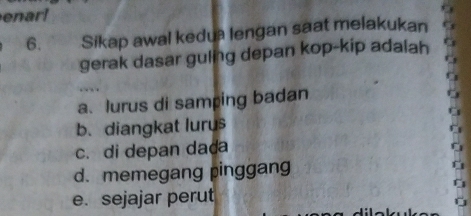 enar!
6. Sikap awal kedua lengan saat melakukan
gerak dasar guling depan kop-kip adalah
a. lurus di samping badan
b.diangkat lurus
c. di depan dada
d. memegang pinggang
e. sejajar perut