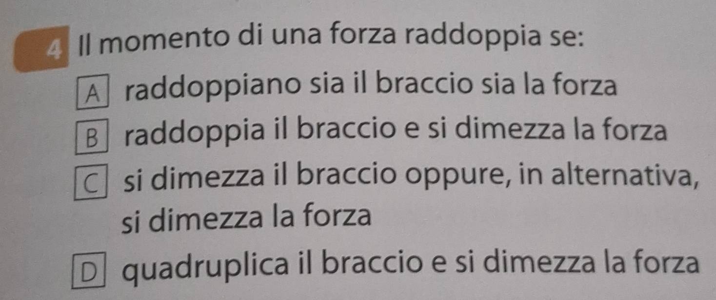 Il momento di una forza raddoppia se:
A raddoppiano sia il braccio sia la forza
B raddoppia il braccio e si dimezza la forza
C si dimezza il braccio oppure, in alternativa,
si dimezza la forza
D quadruplica il braccio e si dimezza la forza