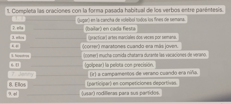 Completa las oraciones con la forma pasada habitual de los verbos entre paréntesis.
(jugar) en la cancha de voleibol todos los fines de semana.
2. ella (bailar) en cada fiesta
3. ellos (practicar) artes marciales dos veces por semana.
4. él (correr) maratones cuando era más joven.
5. Nosotros (comer) mucha comida chatarra durante las vacaciones de verano.
6. El (golpear) la pelota con precisión.
7. Jenny (ir) a campamentos de verano cuando era niña.
8. Ellos (participar) en competiciones deportivas.
9. el (usar) rodilleras para sus partidos.