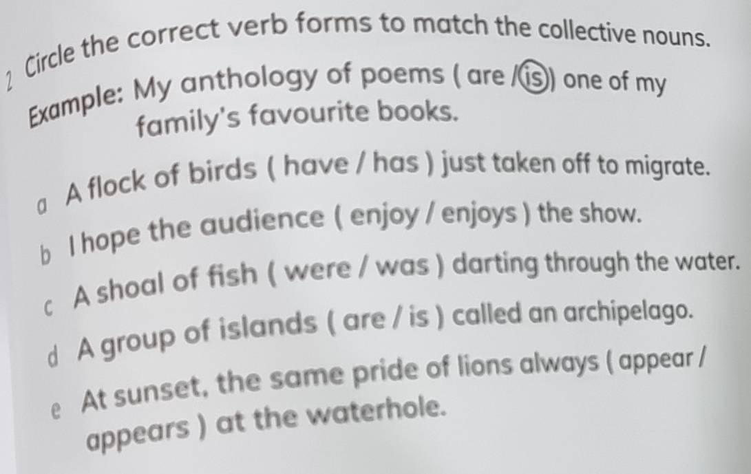 Circle the correct verb forms to match the collective nouns.
Example: My anthology of poems ( are /⑮) one of my
family's favourite books.
a A flock of birds ( have / has ) just taken off to migrate.
b l hope the audience ( enjoy / enjoys ) the show.
c A shoal of fish ( were / was ) darting through the water.
d A group of islands ( are / is ) called an archipelago.
e At sunset, the same pride of lions always ( appear /
appears ) at the waterhole.