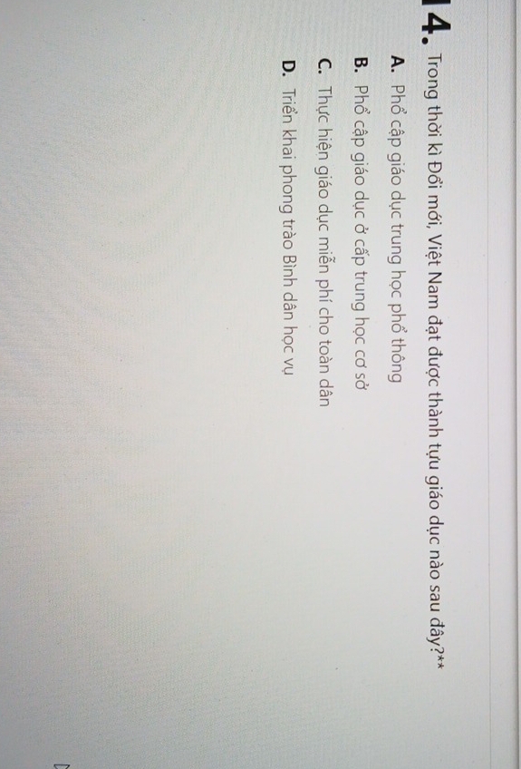 Để Trong thời kì Đổi mới, Việt Nam đạt được thành tựu giáo dục nào sau đây?**
A. Phổ cập giáo dục trung học phổ thông
B. Phổ cập giáo dục ở cấp trung học cơ sở
C. Thực hiện giáo dục miễn phí cho toàn dân
D. Triển khai phong trào Bình dân học vụ
