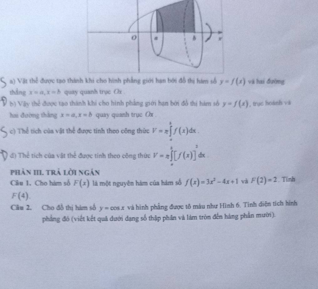 Vật thể được tạo th y=f(x) và hai đường 
thằng x=a, x=b quay quanh trục Ox
b) Vậy thể được tạo thành khi cho hình phẳng giới hạn bởi đồ thị hàm số y=f(x) , trục hoành và 
hai đường thǎng x=a, x=b quay quanh trục Ox. 
c) Thể tích của vật thể được tính theo công thức V=π ∈tlimits _a^(bf(x)dx. 
d) Thể tích của vật thể được tính theo công thức V=π ∈t _a^b[f(x)]^2)dx. 
phản III. trả lời ngắn 
Câu 1, Cho hàm số F(x) là một nguyên hàm của hàm số f(x)=3x^2-4x+1 và F(2)=2. Tinh
F(4). 
Câu 2. Cho đồ thị hàm số y=cos x và hình phẳng được tô màu như Hình 6. Tinh diện tích hình 
phẳng đỏ (viết kết quả dưới dạng số thập phân và làm tròn đến hàng phần mười).