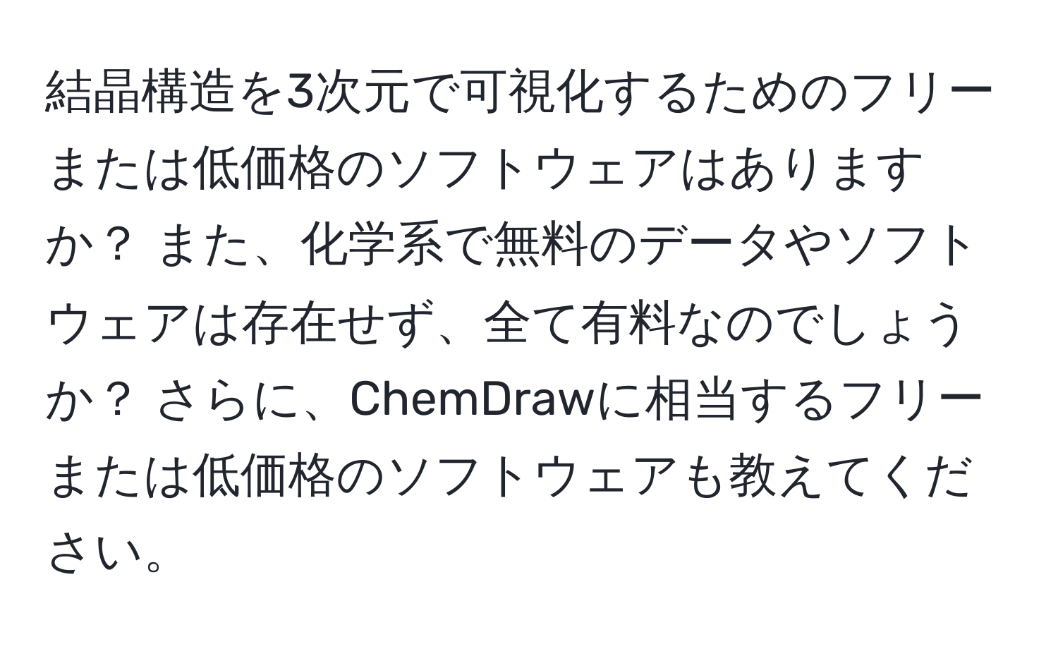 結晶構造を3次元で可視化するためのフリーまたは低価格のソフトウェアはありますか？ また、化学系で無料のデータやソフトウェアは存在せず、全て有料なのでしょうか？ さらに、ChemDrawに相当するフリーまたは低価格のソフトウェアも教えてください。