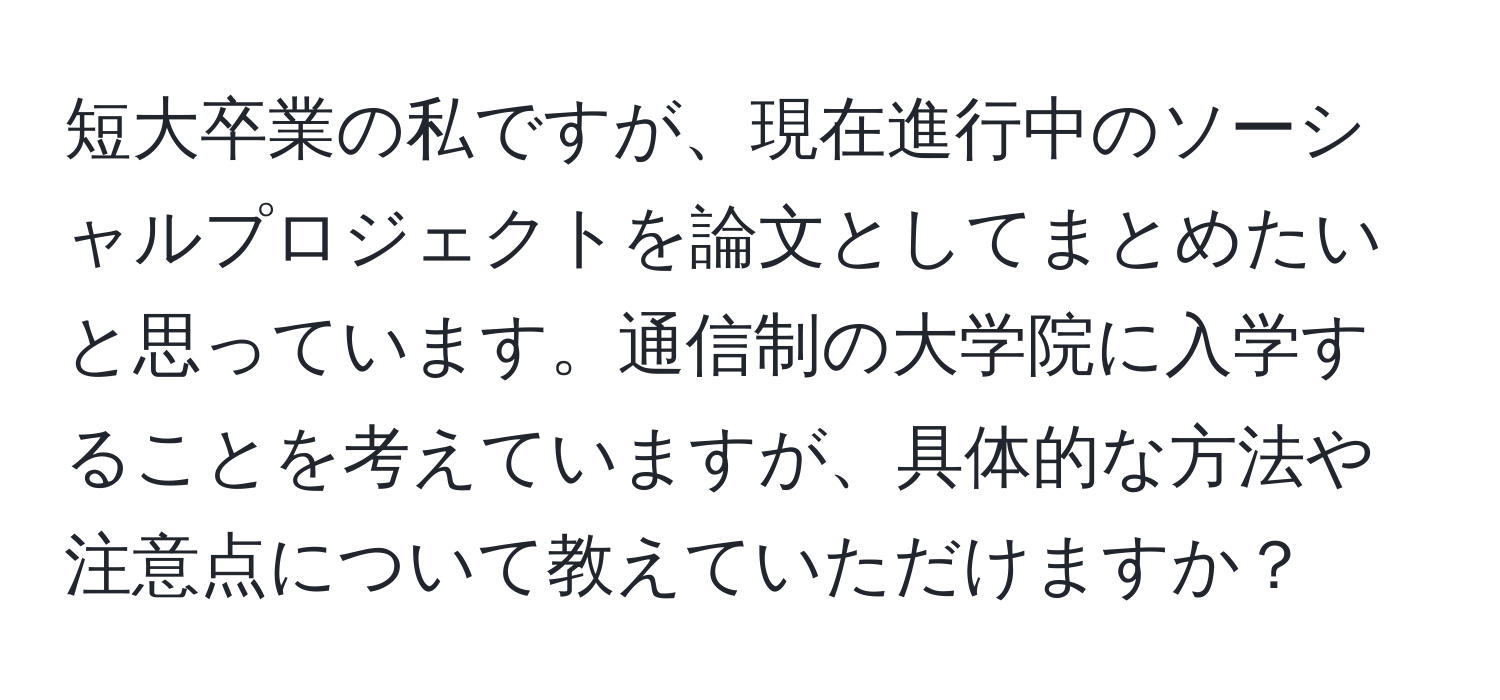 短大卒業の私ですが、現在進行中のソーシャルプロジェクトを論文としてまとめたいと思っています。通信制の大学院に入学することを考えていますが、具体的な方法や注意点について教えていただけますか？