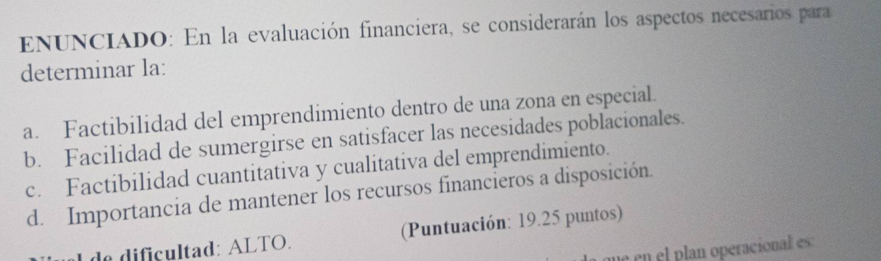 ENUNCIADO: En la evaluación financiera, se considerarán los aspectos necesarios para
determinar la:
a. Factibilidad del emprendimiento dentro de una zona en especial.
b. Facilidad de sumergirse en satisfacer las necesidades poblacionales.
c. Factibilidad cuantitativa y cualitativa del emprendimiento.
d. Importancia de mantener los recursos financieros a disposición.
do dificultad: ALTO. (Puntuación: 19.25 puntos)
u en el plan operacional es: