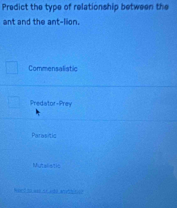 Predict the type of relationship between the
ant and the ant-lion.
Commensalistic
Predator-Prey
Parasític
Mutalistic
Need to ask or add anyth ne?