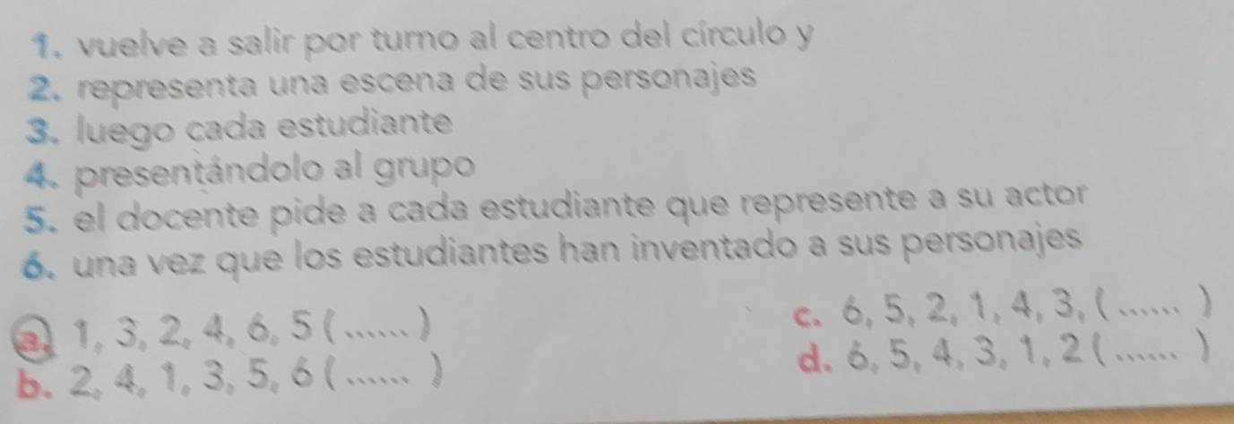 vuelve a salir por turno al centro del círculo y
2. representa una escena de sus personajes
3. luego cada estudiante
4. presentándolo al grupo
5. el docente pide a cada estudiante que represente a su actor
6. una vez que los estudiantes han inventado a sus personajes
a 1, 3, 2, 4, 6, 5 (_ ) c. 6, 5, 2, 1, 4, 3, (...... )
b. 2, 4, 1, 3, 5, 6 (_ _ d. 6, 5, 4, 3, 1, 2 ( ...... )