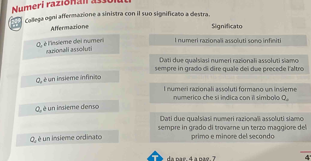 Numeri razionan ao l t
20s Collega ogni affermazione a sinistra con il suo significato a destra.
a Significato
Affermazione
Q_a è l'insieme dei numeri
I numeri razionali assoluti sono infiniti
razionali assoluti
Dati due qualsiasi numeri razionali assoluti siamo
sempre in grado di dire quale dei due precede l’altro
Q_a è un insieme infinito
I numeri razionali assoluti formano un insieme
numerico che si indica con il simbolo Q_a
Q_a è un insieme denso
Dati due qualsiasi numeri razionali assoluti siamo
sempre in grado di trovarne un terzo maggiore del
Q_a è un insieme ordinato primo e minore del secondo
da pag. 4 a pag. 7 4