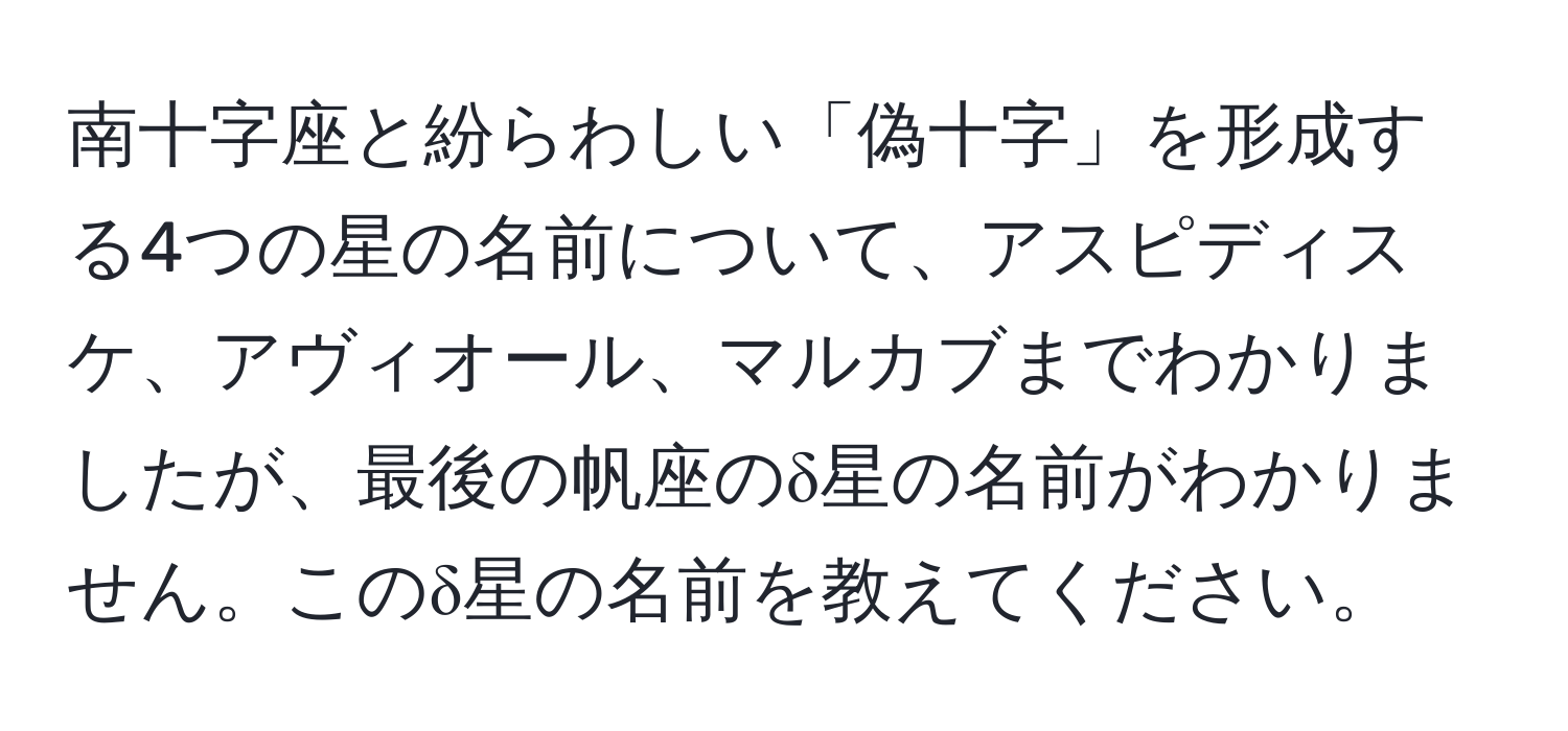 南十字座と紛らわしい「偽十字」を形成する4つの星の名前について、アスピディスケ、アヴィオール、マルカブまでわかりましたが、最後の帆座のδ星の名前がわかりません。このδ星の名前を教えてください。