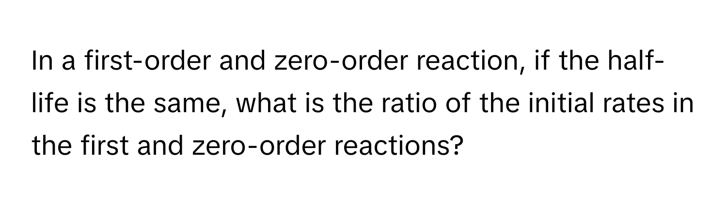 In a first-order and zero-order reaction, if the half-life is the same, what is the ratio of the initial rates in the first and zero-order reactions?