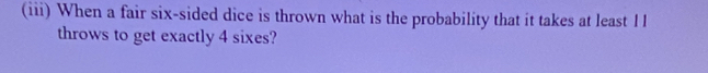 (iii) When a fair six-sided dice is thrown what is the probability that it takes at least I l 
throws to get exactly 4 sixes?