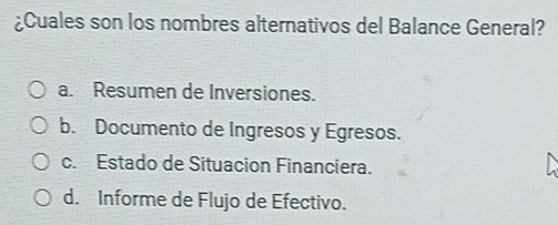 ¿Cuales son los nombres alternativos del Balance General?
a. Resumen de Inversiones.
b. Documento de Ingresos y Egresos.
c. Estado de Situacion Financiera.
d. Informe de Flujo de Efectivo.