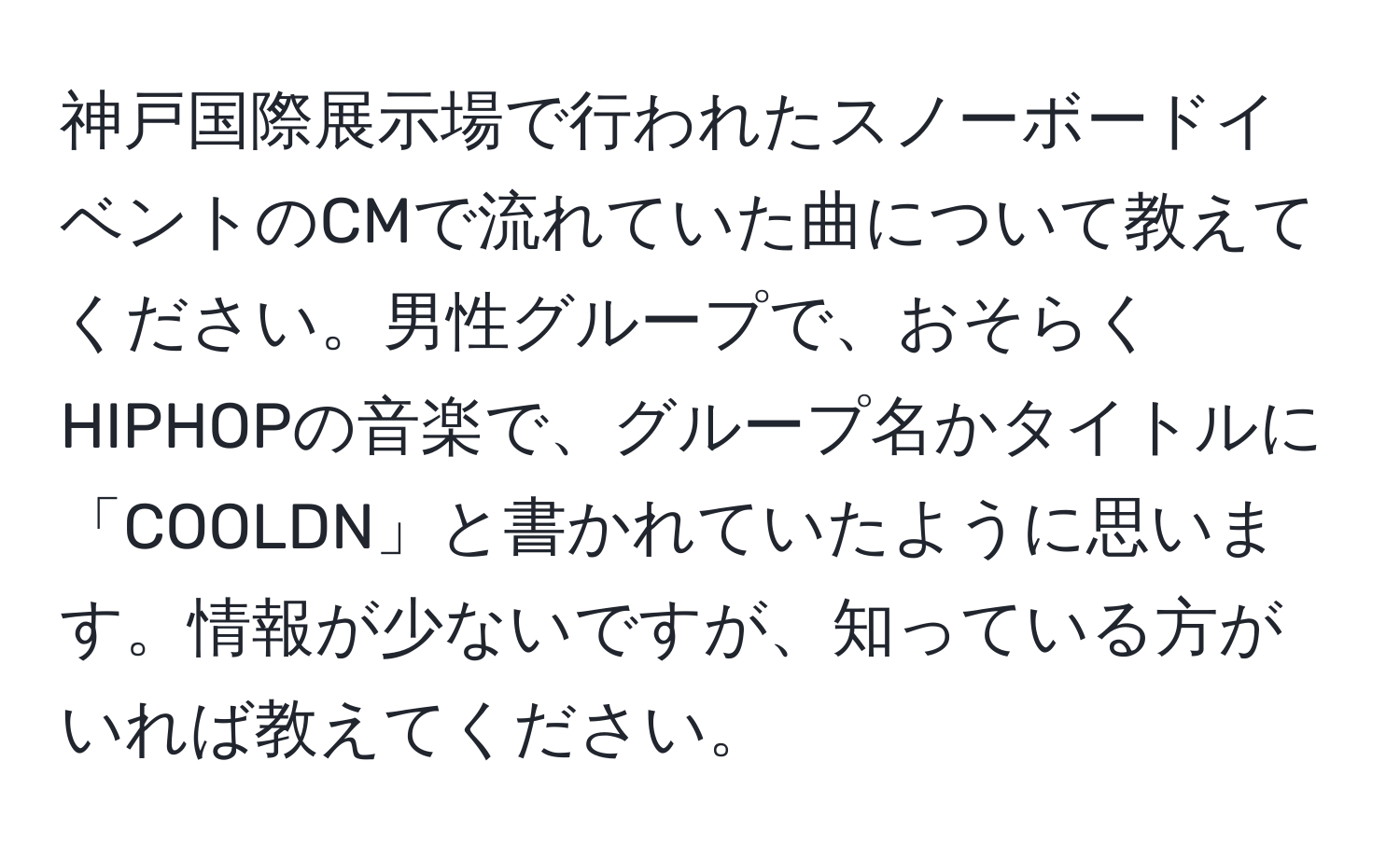 神戸国際展示場で行われたスノーボードイベントのCMで流れていた曲について教えてください。男性グループで、おそらくHIPHOPの音楽で、グループ名かタイトルに「COOLDN」と書かれていたように思います。情報が少ないですが、知っている方がいれば教えてください。