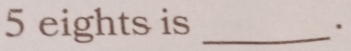 5 eights is_ 
.