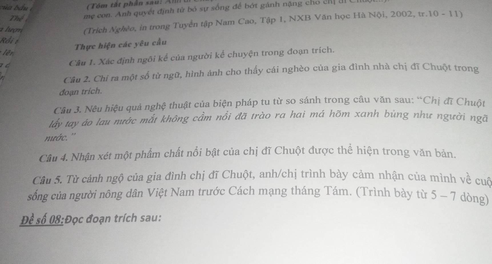 của bầu t 
Thể 
mẹ con. Anh quyết định tử bỏ sự sống để bớt gánh nặng cho chỉ di C 
a lượn 
(Trích Nghèo, in trong Tuyển tập Nam Cao, Tập 1, NXB Văn học Hà Nội, 2002, tr.10 - 11) 
Rồi t 
Thực hiện các yêu cầu 
lên 
a d Câu 1. Xác định ngôi kể của người kể chuyện trong đoạn trích. 
a 
Câu 2. Chi ra một số từ ngữ, hình ảnh cho thấy cái nghèo của gia đình nhà chị đĩ Chuột trong 
đoạn trích. 
Câu 3. Nêu hiệu quả nghệ thuật của biện pháp tu từ so sánh trong câu văn sau: “Chị đĩ Chuột 
lấy tay áo lau nước mắt không cầm nổi đã trào ra hai má hõm xanh bủng như người ngã 
nước.'' 
Câu 4. Nhận xét một phẩm chất nổi bật của chị đĩ Chuột được thể hiện trong văn bản. 
Câu 5. Từ cảnh ngộ của gia đình chị đĩ Chuột, anh/chị trình bày cảm nhận của mình về cuộ 
sống của người nông dân Việt Nam trước Cách mạng tháng Tám. (Trình bày từ 5-7 dòng) 
Để số 08:Đọc đoạn trích sau: