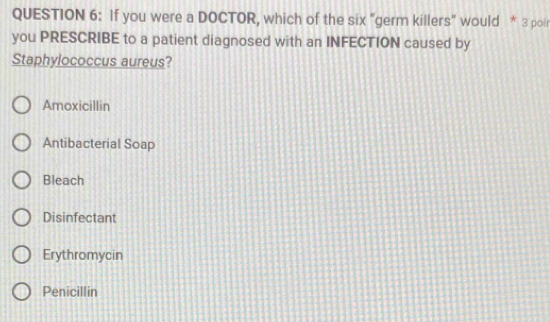 If you were a DOCTOR, which of the six "germ killers" would * 3 poir
you PRESCRIBE to a patient diagnosed with an INFECTION caused by
Staphylococcus aureus?
Amoxicillin
Antibacterial Soap
Bleach
Disinfectant
Erythromycin
Penicillin