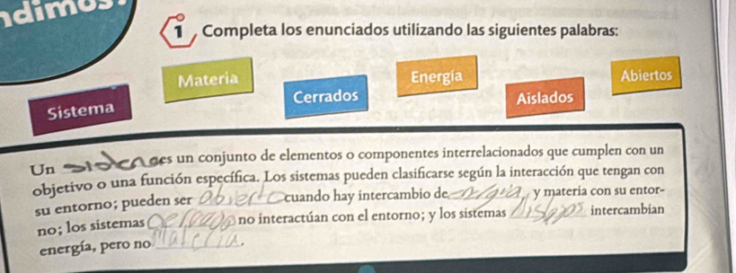 idimus 
1 Completa los enunciados utilizando las siguientes palabras: 
Materia Energía Abiertos 
Cerrados Aislados 
Sistema 
Un des un conjunto de elementos o componentes interrelacionados que cumplen con un 
objetivo o una función específica. Los sistemas pueden clasificarse según la interacción que tengan con 
su entorno; pueden ser _cuando hay intercambio de _y materia con su entor- 
no; los sistemas _no interactúan con el entorno; y los sistemas intercambian 
energía, pero no_