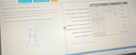 = Urst Oivervistw Sep by Stap Samçée lr 
The given figure consists of two trapezoids. 
The bases of trapezold TRAZ are 25.0 feet and 12.5 feet, and the Longer Base of Trapezoid TR 
height is 25.0 feet. The bases of trapezoid ZAPE are 37.5 feet
and 12.5 feet, and the height is 37.5 feet Shorter Base of Trapezoid T 
Use the given information to complete the worksheet. Height of Trapezoid T 
Area of Trapezold 
r o Longer Base of Trapezoid 
Shorter Base of Trapezoi 
Height of Trapezol 
Area of Trapezo 
2 A 
E f P The area of the given figure is
S =