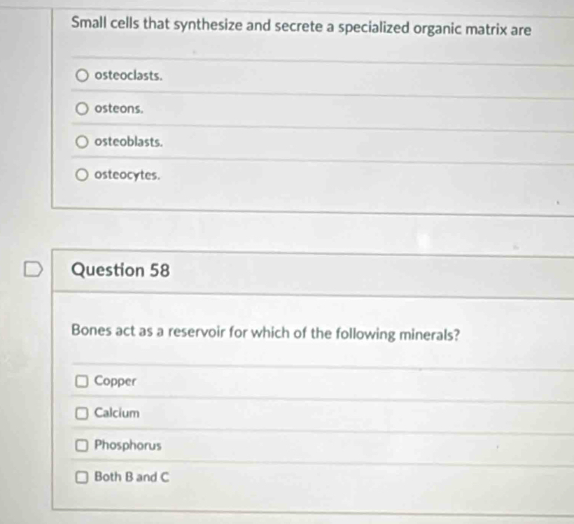 Small cells that synthesize and secrete a specialized organic matrix are
osteoclasts.
osteons.
osteoblasts.
osteocytes.
Question 58
Bones act as a reservoir for which of the following minerals?
Copper
Calcium
Phosphorus
Both B and C