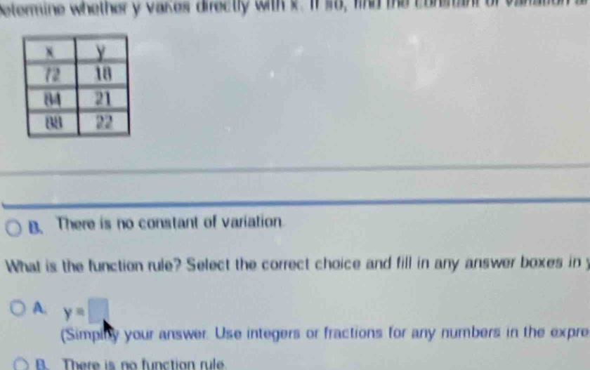 betermine whether y vakes directly with x. If so, find the conmant
B. There is no constant of variation
What is the function rule? Select the correct choice and fill in any answer boxes in y
A. y=□
(Simpiby your answer. Use integers or fractions for any numbers in the expre
B. There is no function rule