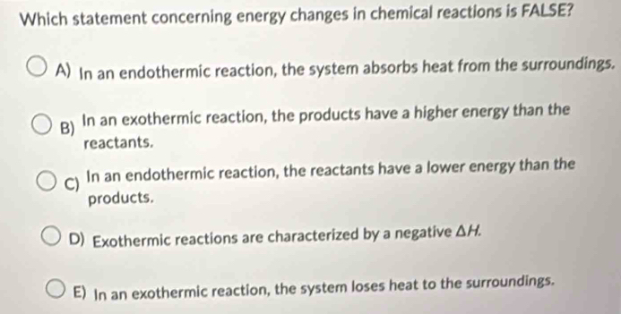 Which statement concerning energy changes in chemical reactions is FALSE?
A) In an endothermic reaction, the system absorbs heat from the surroundings.
g) In an exothermic reaction, the products have a higher energy than the
reactants.
) In an endothermic reaction, the reactants have a lower energy than the
products.
D) Exothermic reactions are characterized by a negative △ H.
E) In an exothermic reaction, the system loses heat to the surroundings.