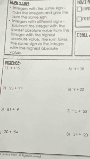 when jjjing . 
hOWI f 
Integers with the same sign - carn 
add the integers and give the 
sum the same sign. rear 
Integers with different signs - 
subtract the integer with the 
lowest absolute value from the 
integer with the highest I SHLL 
absolute value. The sum takes 
the same sign as the integer 
with the highest absolute 
value. 
practice 
1 ^-4+^-5 5) ^-4+28
2) 23+^-7=
6) ^-9+20
3) 81+^-9
7 ^-15+^-55^-20+^-54
8) 24+^-23
6 Lindsay Perro, Ali Rights Reserved.