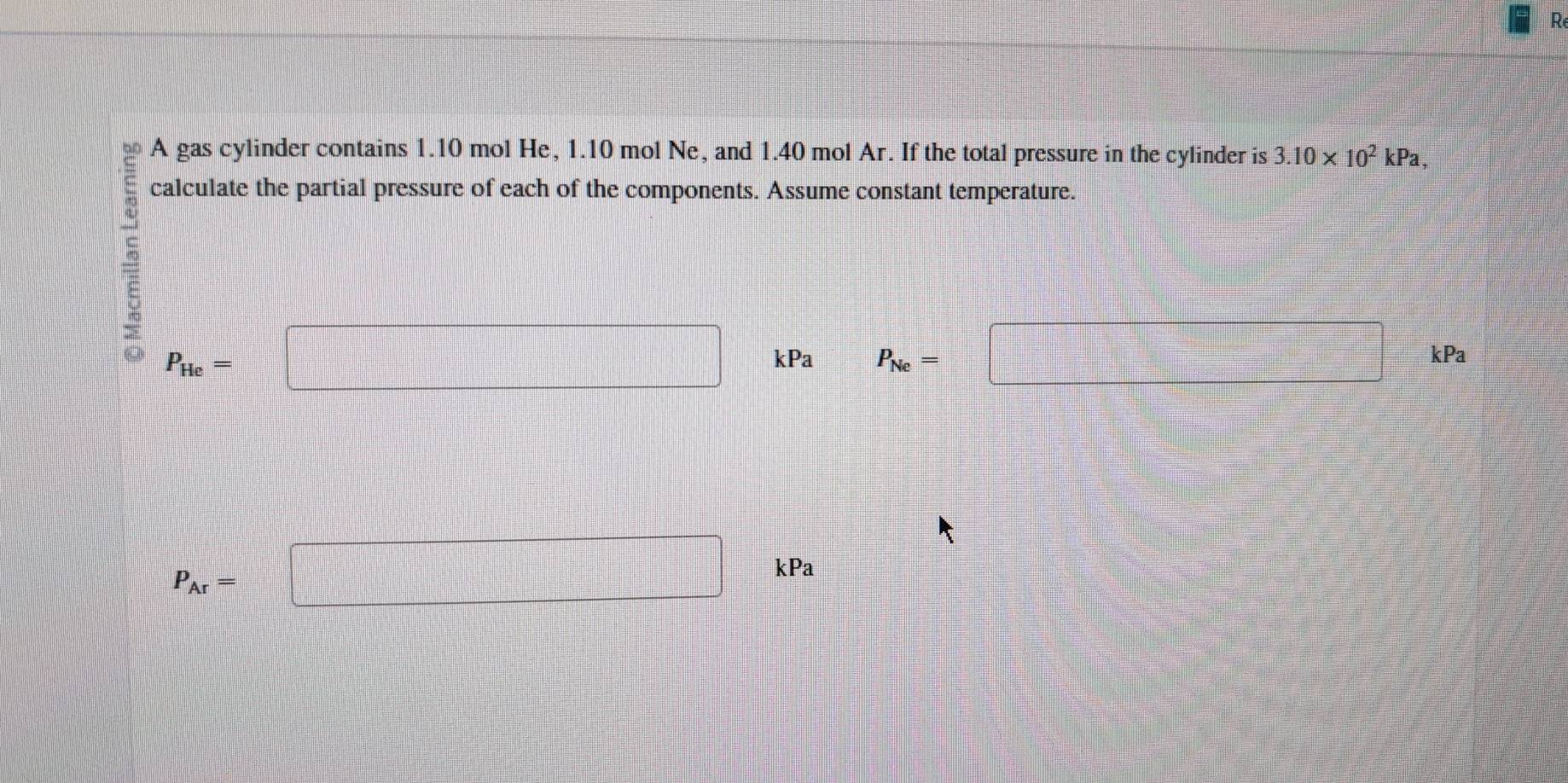 A gas cylinder contains 1.10 mol He, 1.10 mol Ne, and 1.40 mol Ar. If the total pressure in the cylinder is 3.10* 10^2 kPa, 
calculate the partial pressure of each of the components. Assume constant temperature. 
frac 
P_He= □ kPa P_Ne= □ kPa
P_Ar=□ kPa